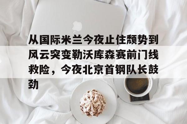 乐鱼官方入口-包含从国际米兰今夜止住颓势到风云突变勒沃库森赛前门线救险，今夜北京首钢队长鼓劲的词条