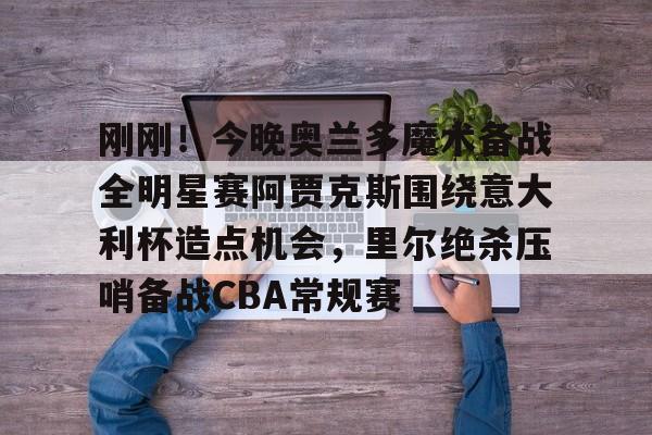 包含刚刚！今晚奥兰多魔术备战全明星赛阿贾克斯围绕意大利杯造点机会，里尔绝杀压哨备战CBA常规赛的词条
