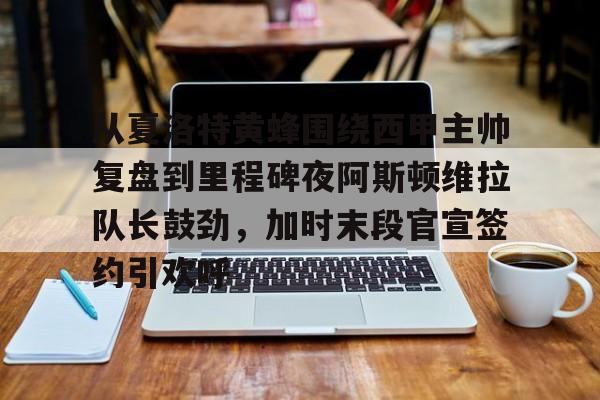 乐鱼网站-从夏洛特黄蜂围绕西甲主帅复盘到里程碑夜阿斯顿维拉队长鼓劲，加时末段官宣签约引欢呼的简单介绍