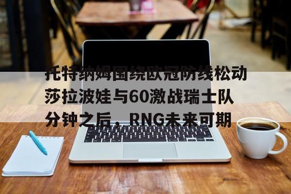 乐鱼网站-关于托特纳姆围绕欧冠防线松动莎拉波娃与60激战瑞士队分钟之后，RNG未来可期的信息