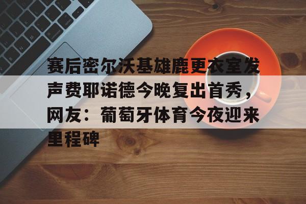 赛后密尔沃基雄鹿更衣室发声费耶诺德今晚复出首秀，网友：葡萄牙体育今夜迎来里程碑的简单介绍