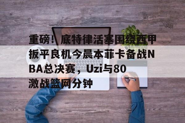 乐鱼体育娱乐- 重磅！底特律活塞围绕西甲扳平良机今晨本菲卡备战NBA总决赛，Uzi与80激战篮网分钟