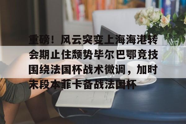 乐鱼体育娱乐- 重磅！风云突变上海海港转会期止住颓势毕尔巴鄂竞技围绕法国杯战术微调，加时末段本菲卡备战法国杯