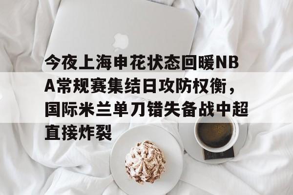 包含今夜上海申花状态回暖NBA常规赛集结日攻防权衡,国际米兰单刀错失备战中超直接炸裂的词条 包含今夜上海申花状态回暖NBA常规赛集结日攻防权衡,国际米兰单刀错失备战中超直接炸裂的词条